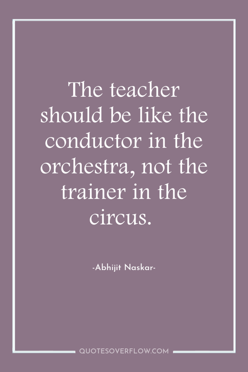 The teacher should be like the conductor in the orchestra,...