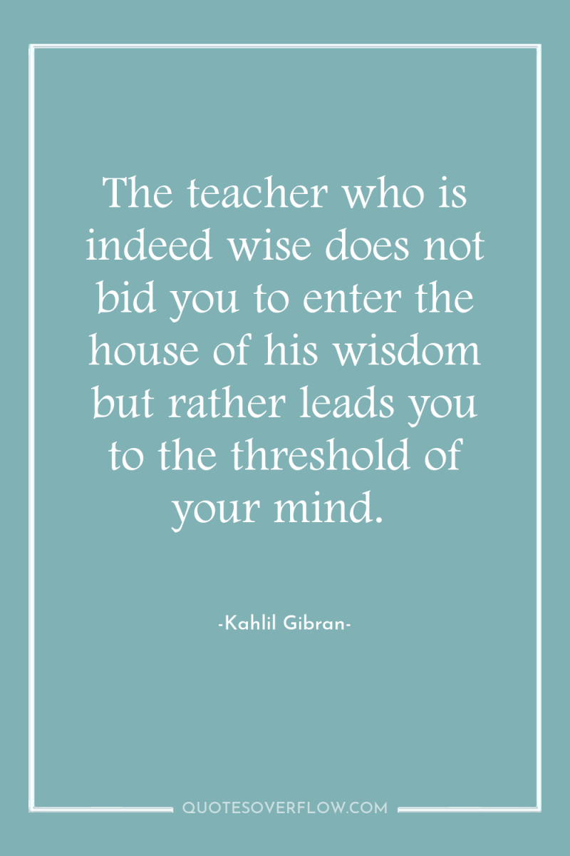 The teacher who is indeed wise does not bid you...