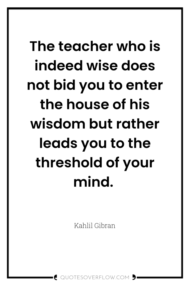 The teacher who is indeed wise does not bid you...