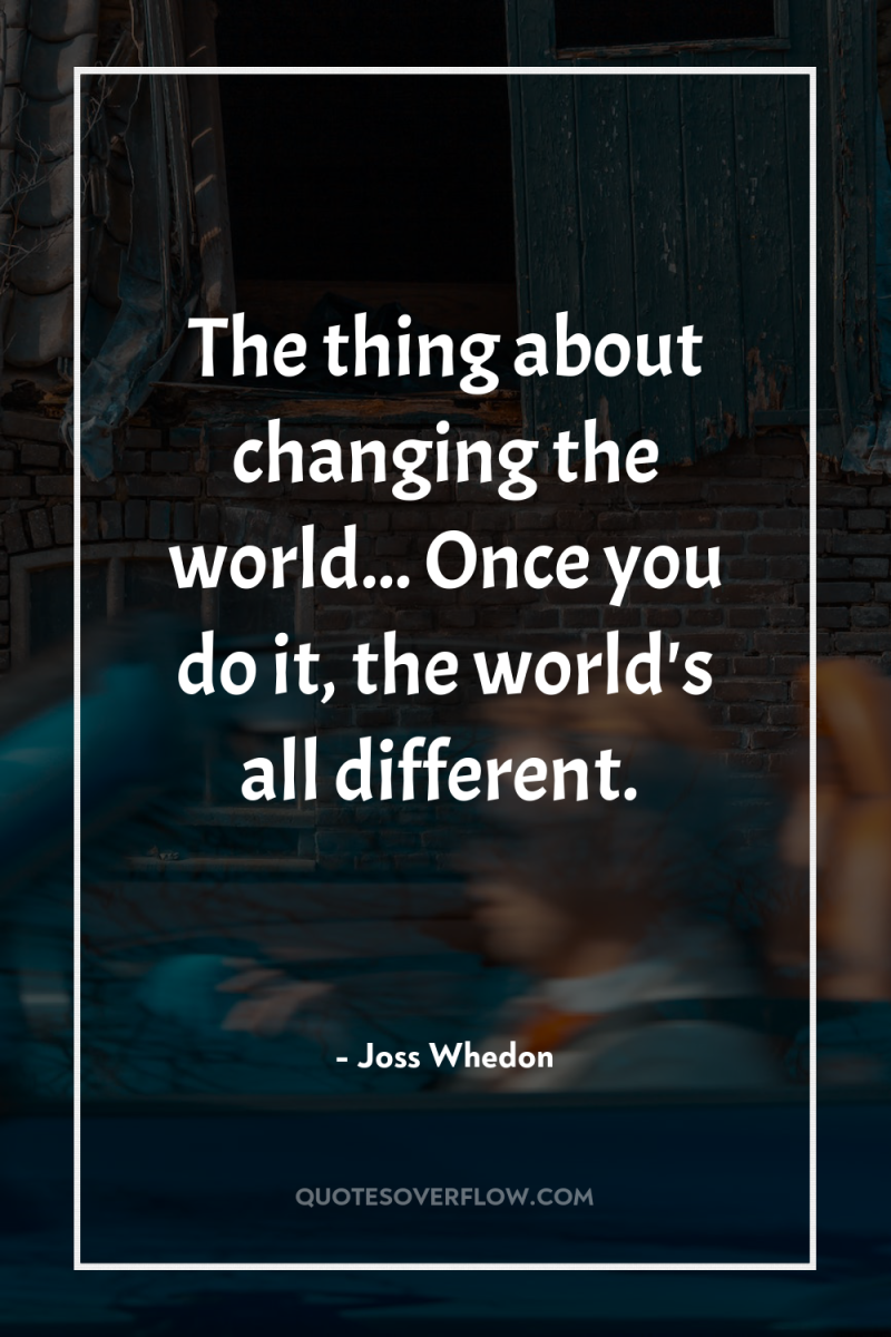 The thing about changing the world... Once you do it,...