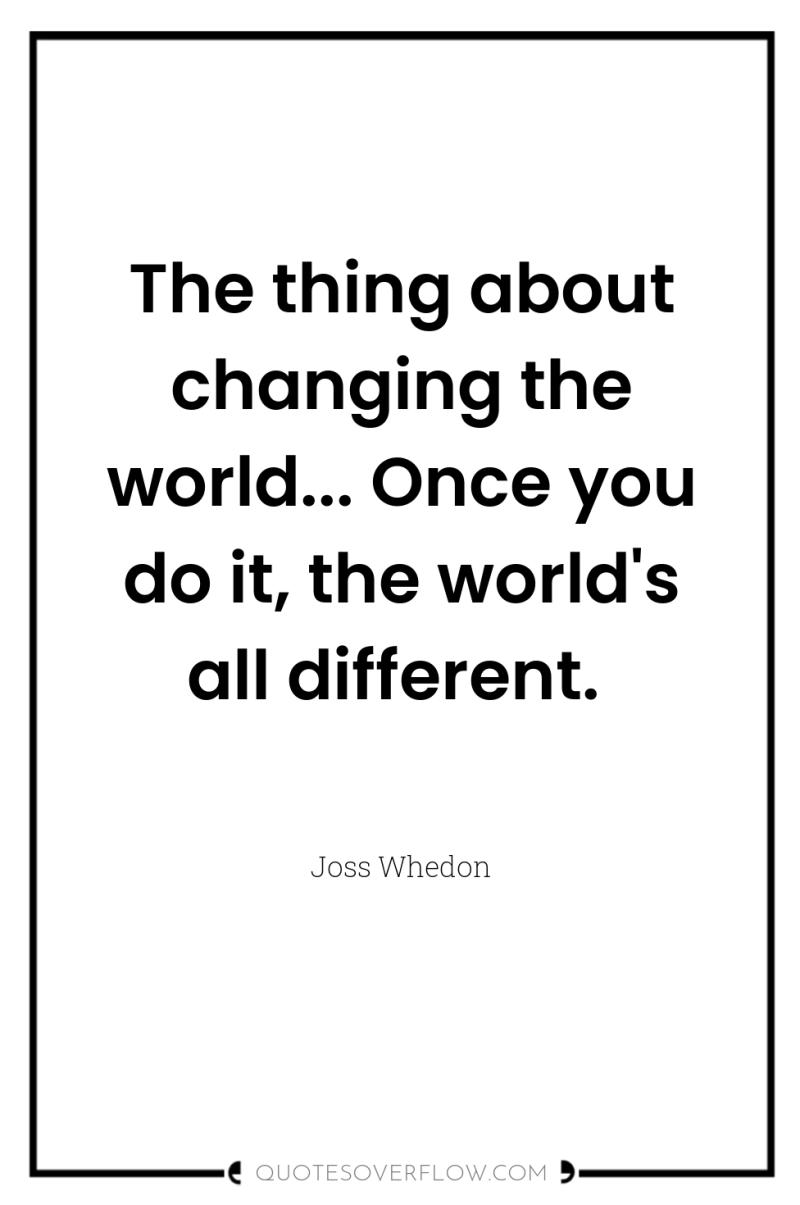 The thing about changing the world... Once you do it,...