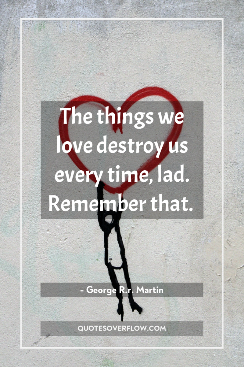 The things we love destroy us every time, lad. Remember...