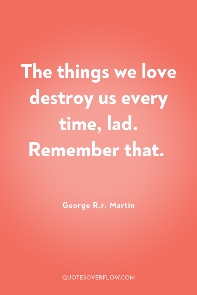 The things we love destroy us every time, lad. Remember...