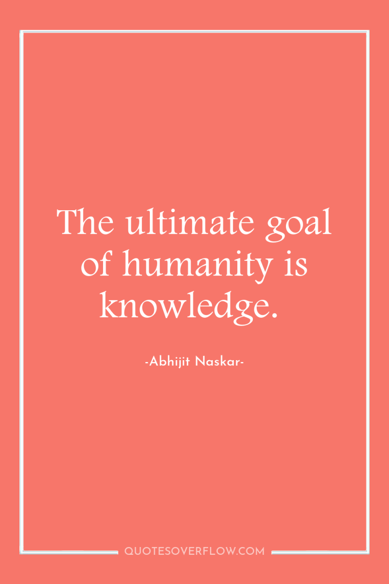 The ultimate goal of humanity is knowledge. 