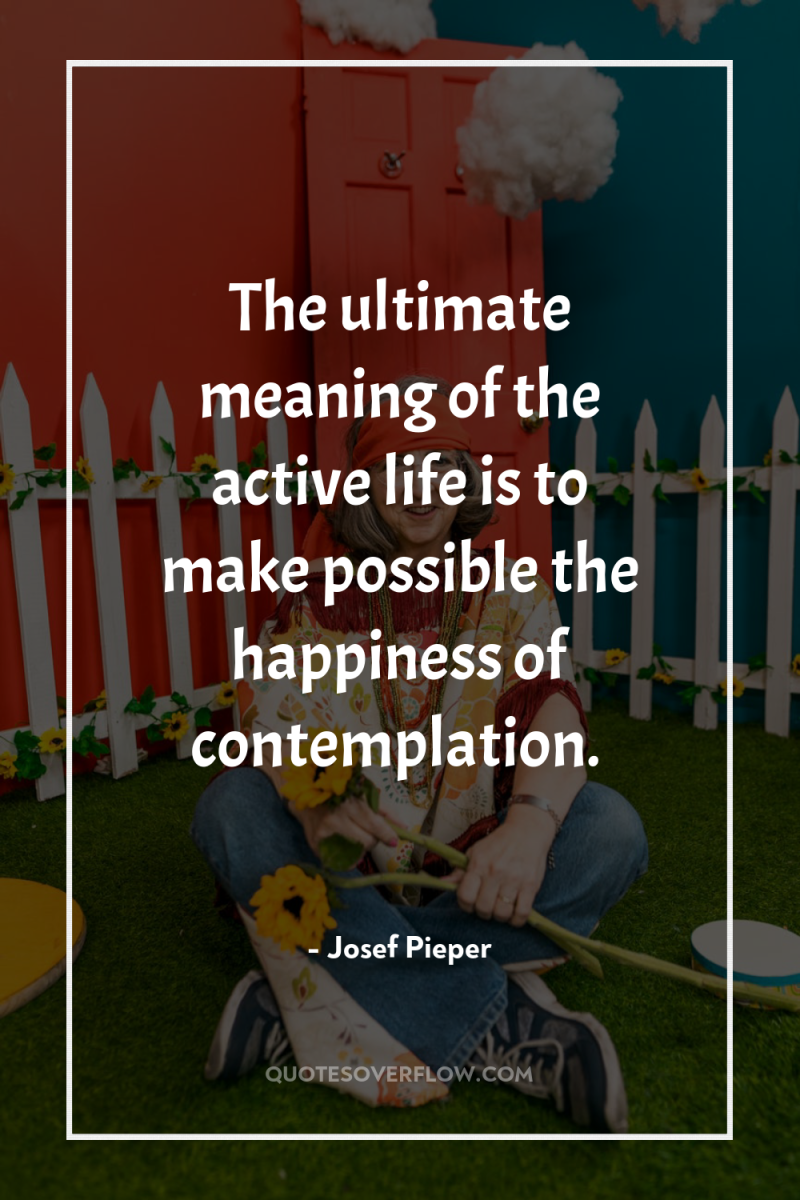 The ultimate meaning of the active life is to make...