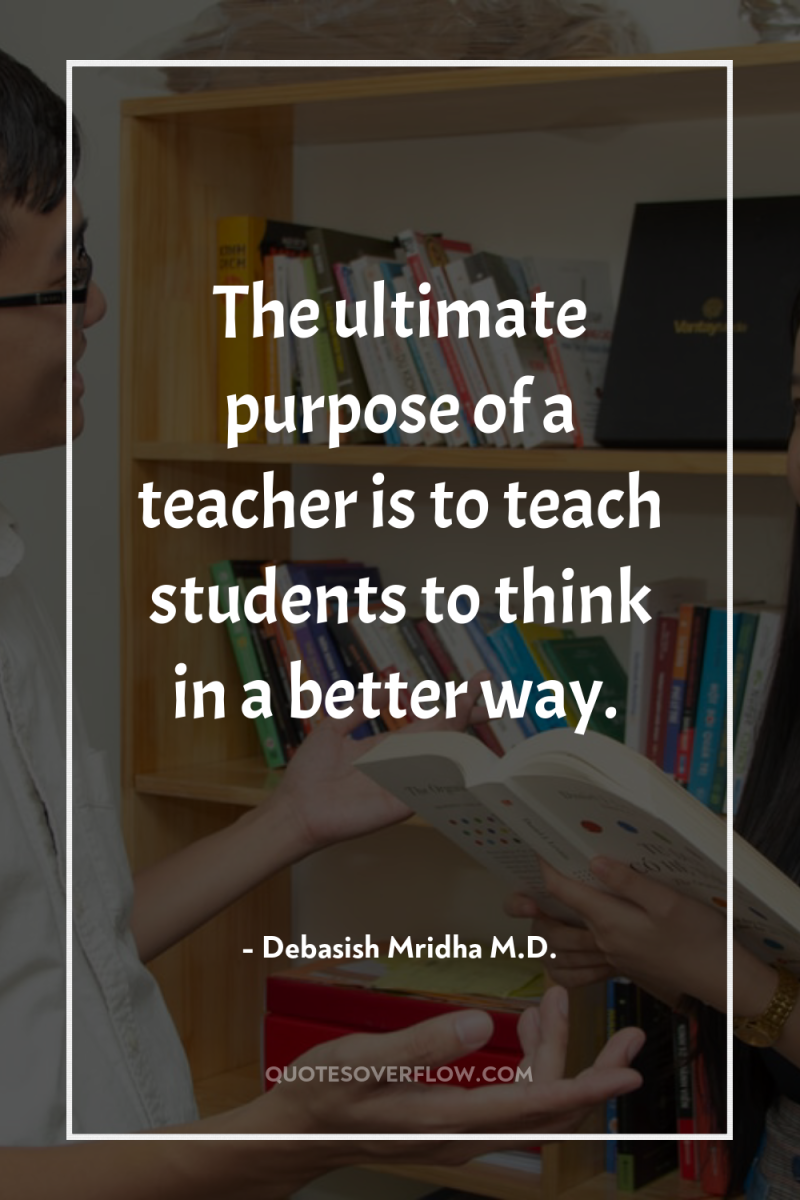 The ultimate purpose of a teacher is to teach students...