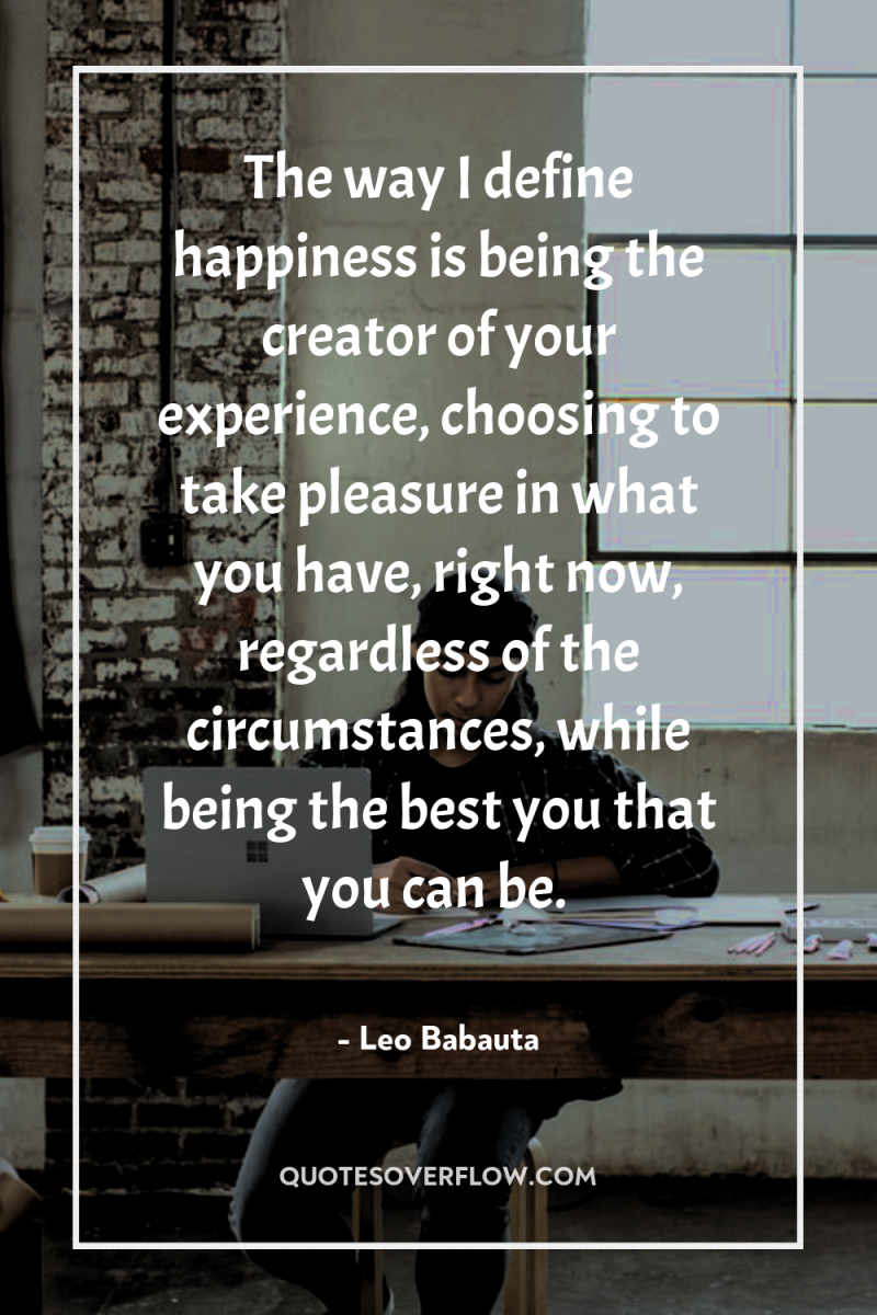 The way I define happiness is being the creator of...