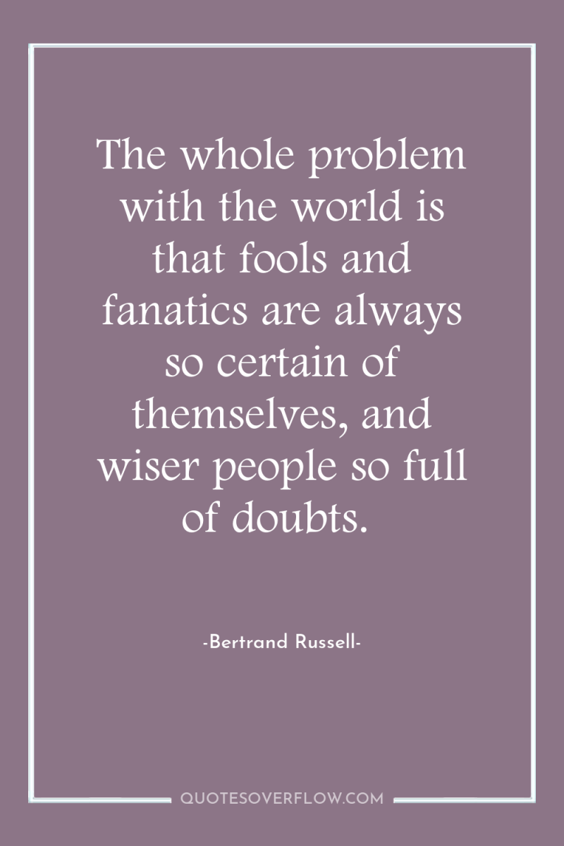 The whole problem with the world is that fools and...