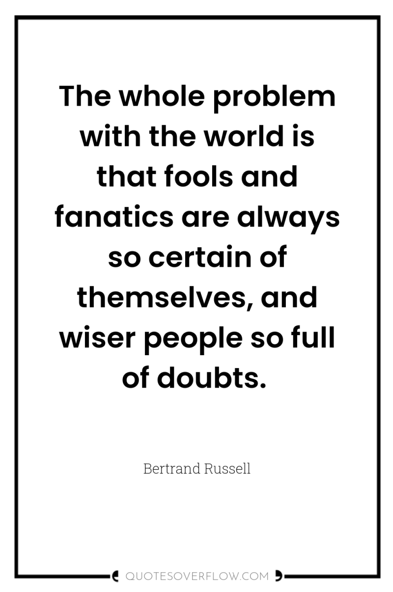 The whole problem with the world is that fools and...
