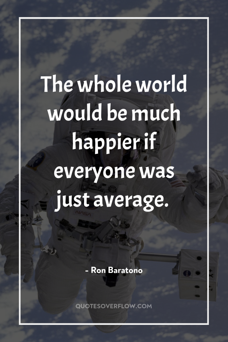 The whole world would be much happier if everyone was...