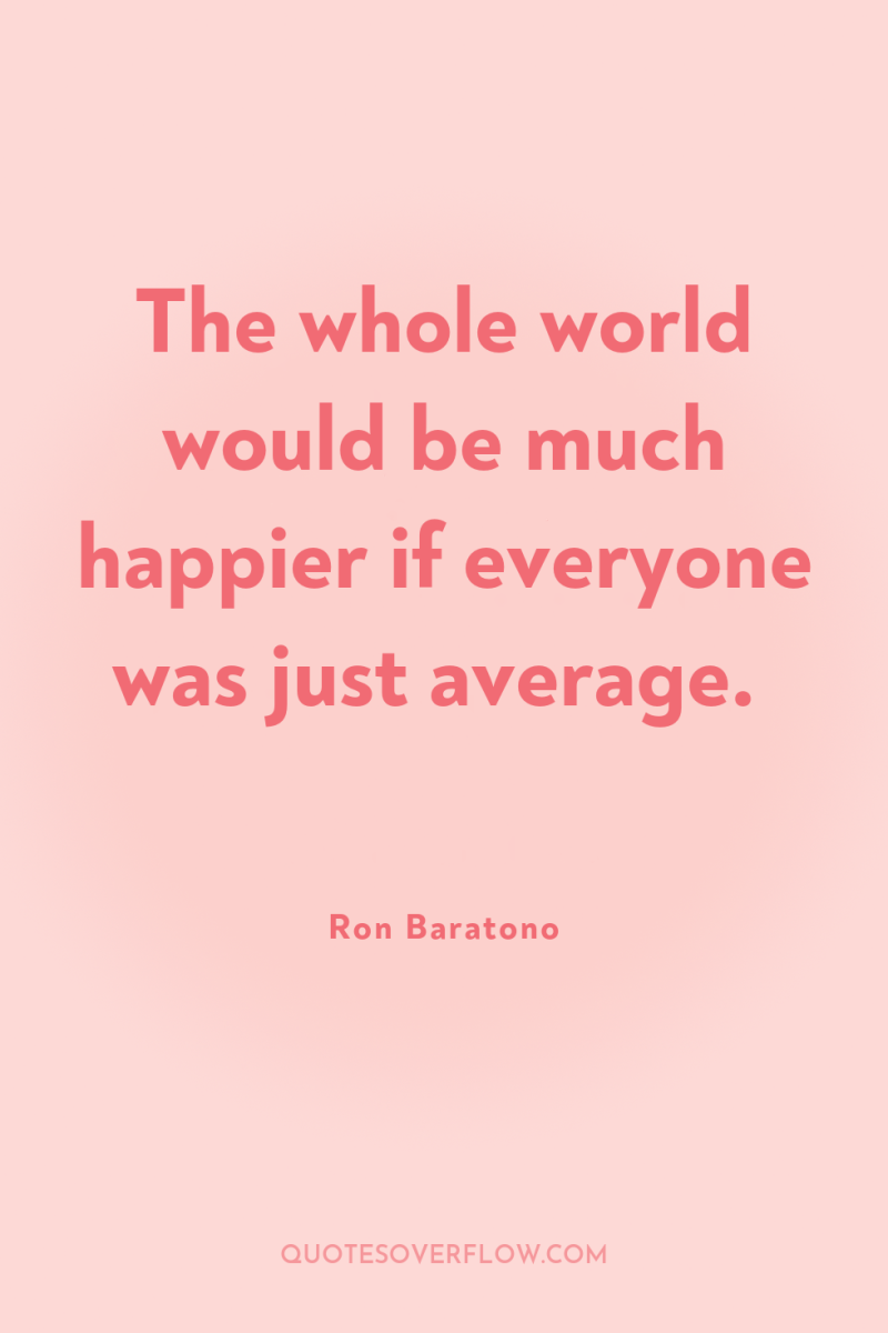 The whole world would be much happier if everyone was...