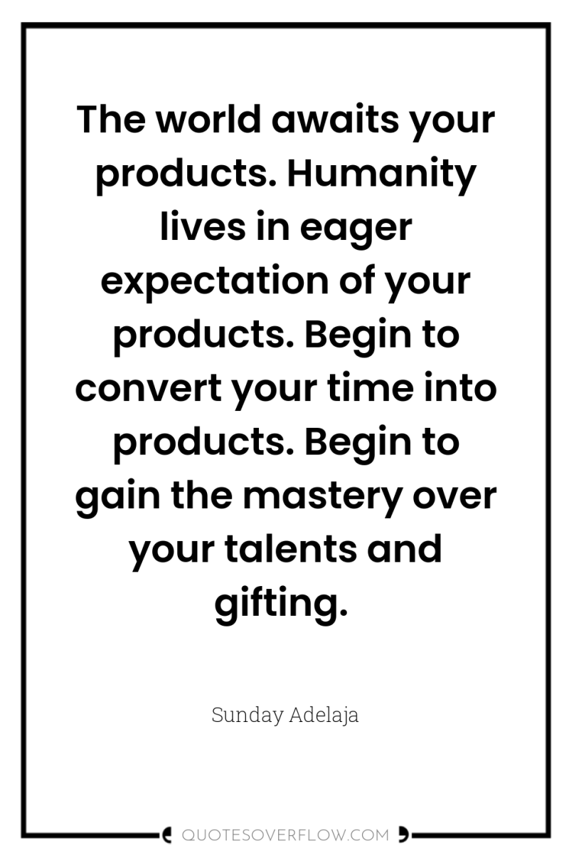 The world awaits your products. Humanity lives in eager expectation...