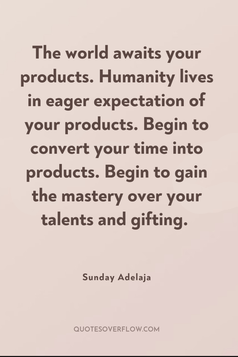 The world awaits your products. Humanity lives in eager expectation...