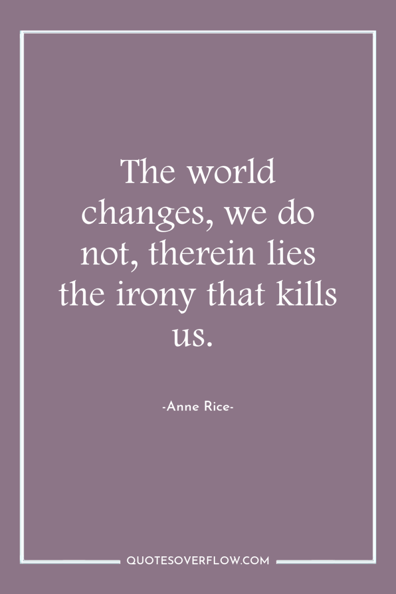 The world changes, we do not, therein lies the irony...