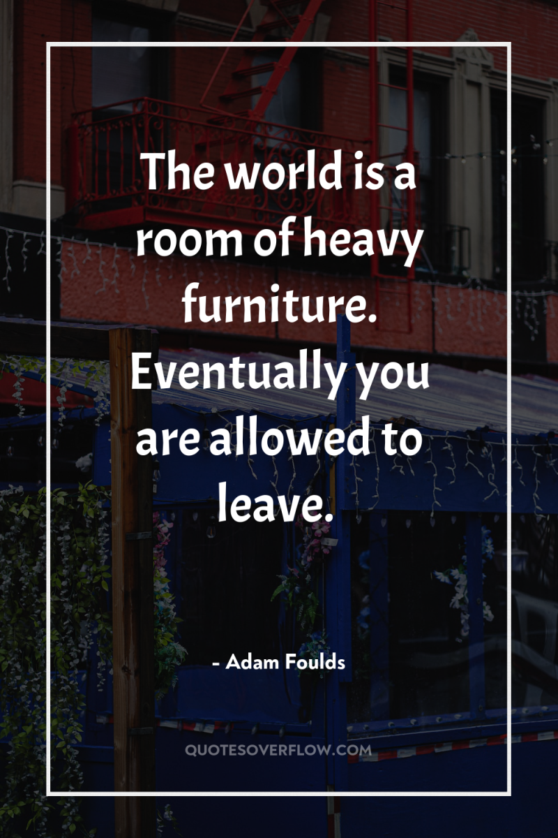 The world is a room of heavy furniture. Eventually you...