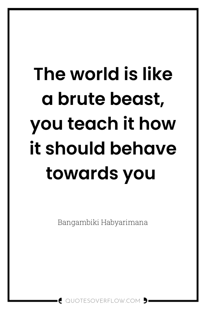 The world is like a brute beast, you teach it...