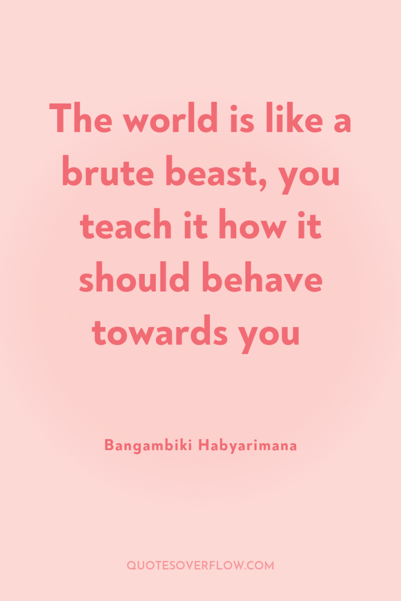 The world is like a brute beast, you teach it...