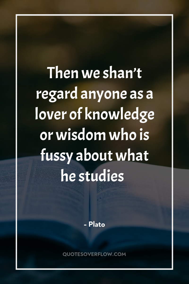 Then we shan’t regard anyone as a lover of knowledge...