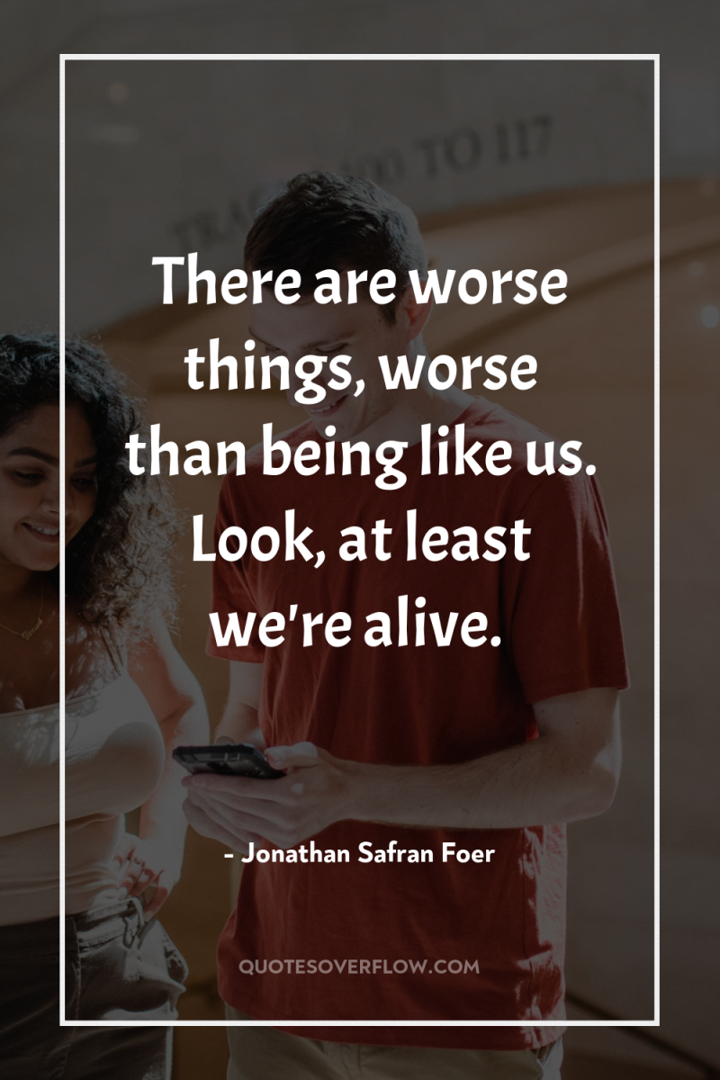 There are worse things, worse than being like us. Look,...