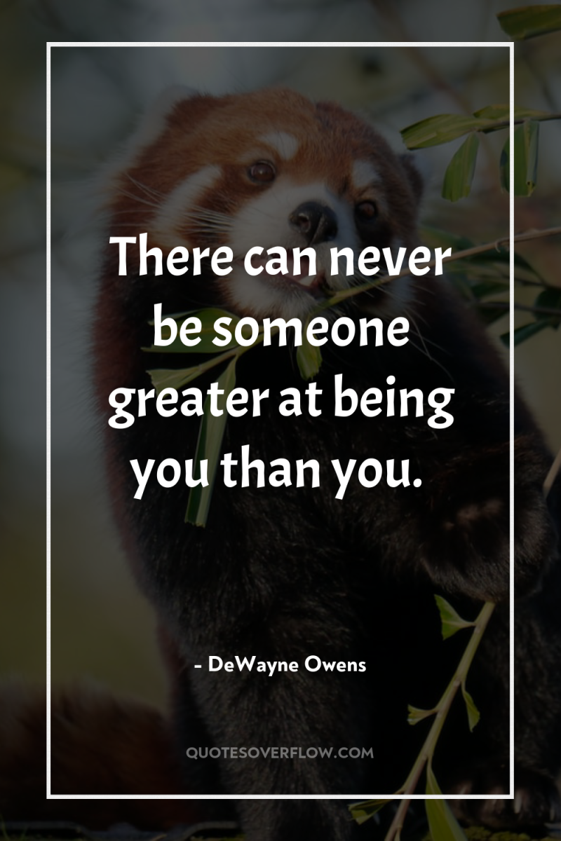 There can never be someone greater at being you than...