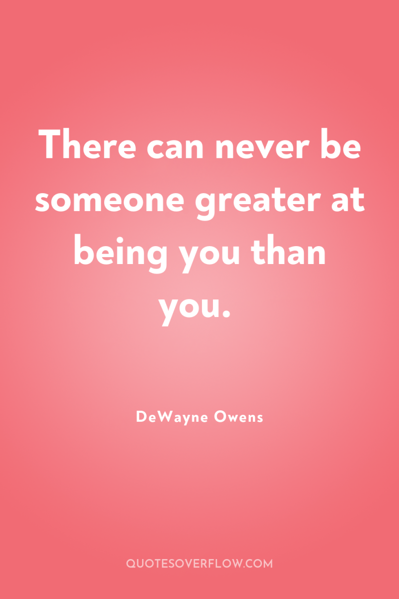 There can never be someone greater at being you than...