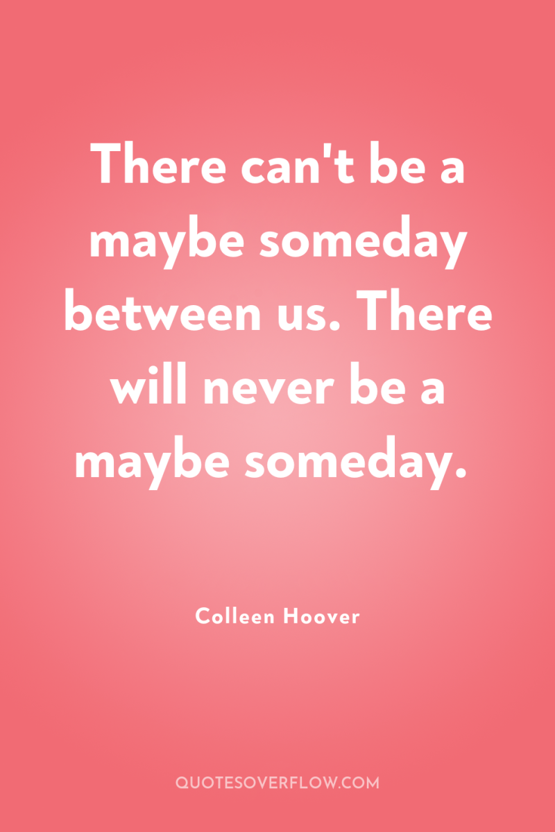 There can't be a maybe someday between us. There will...
