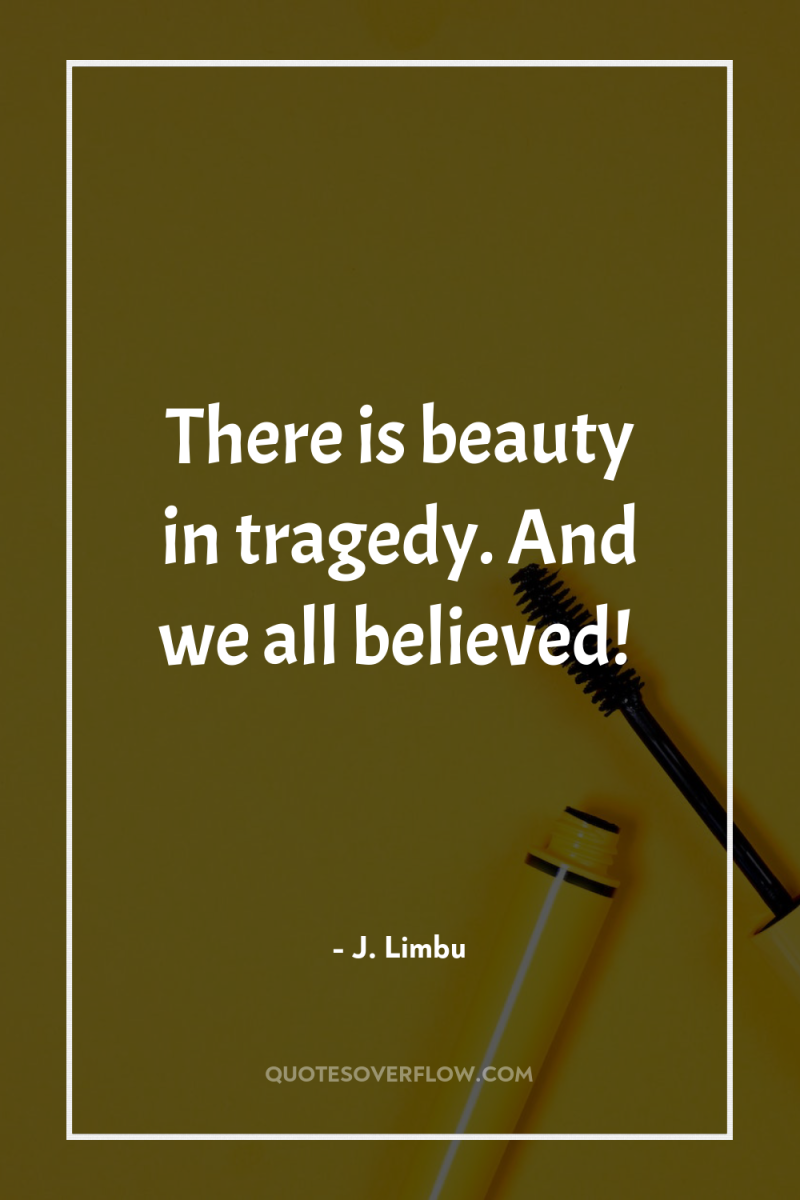 There is beauty in tragedy. And we all believed! 