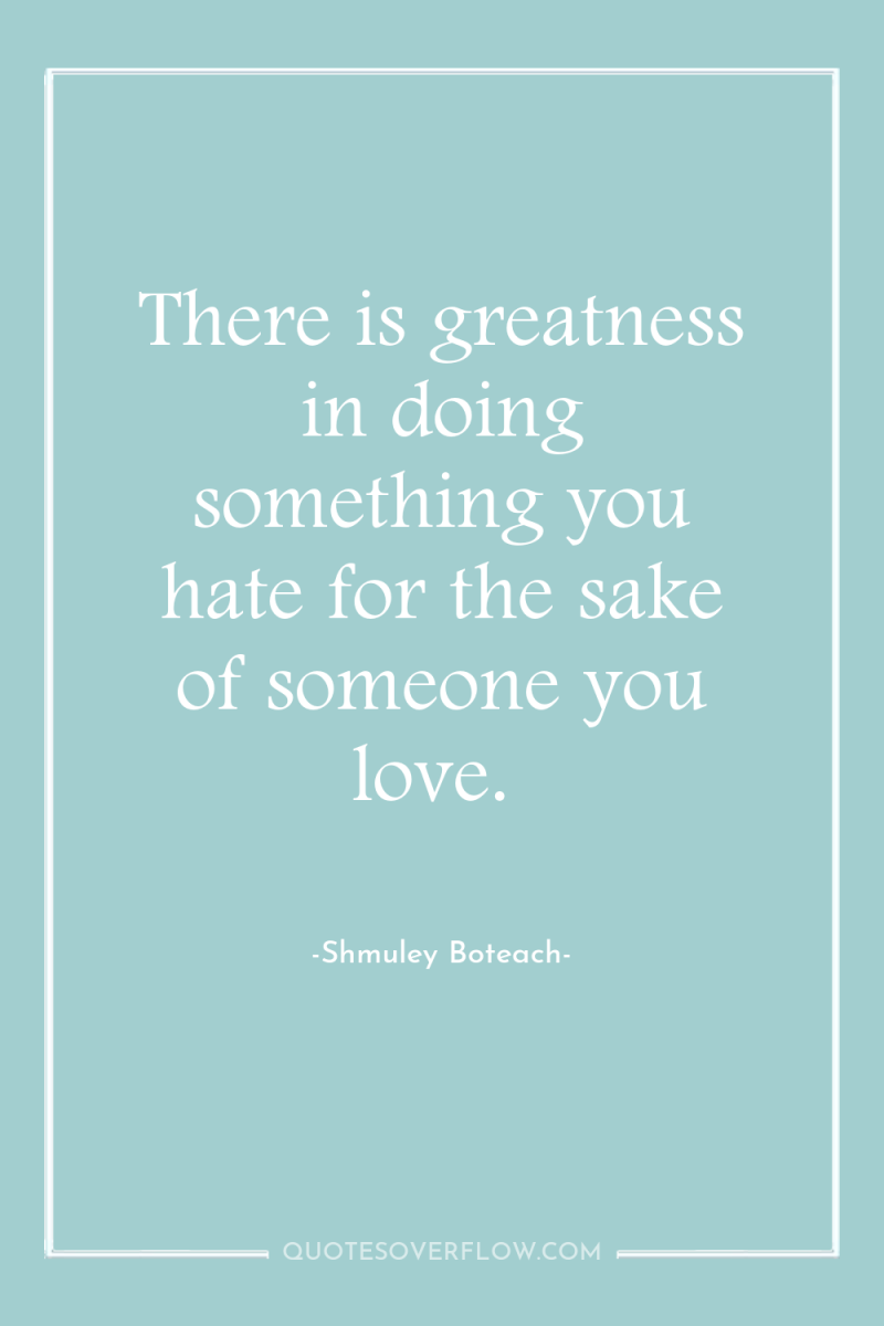 There is greatness in doing something you hate for the...