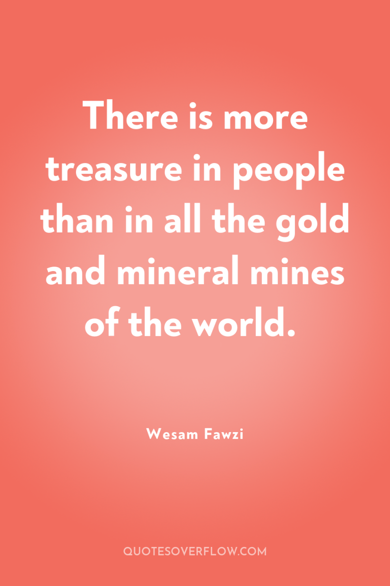 There is more treasure in people than in all the...