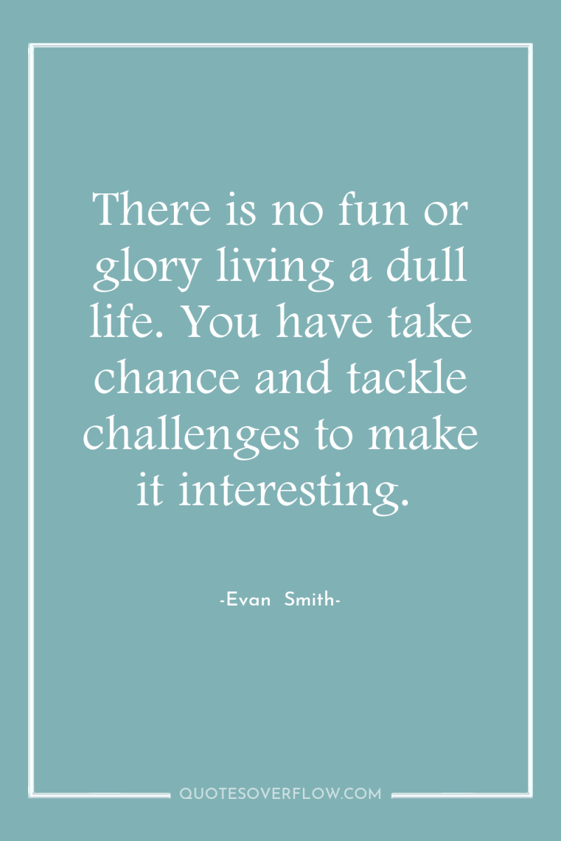 There is no fun or glory living a dull life....