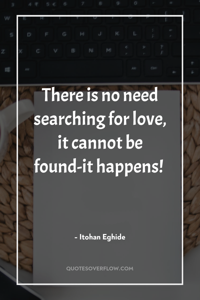 There is no need searching for love, it cannot be...