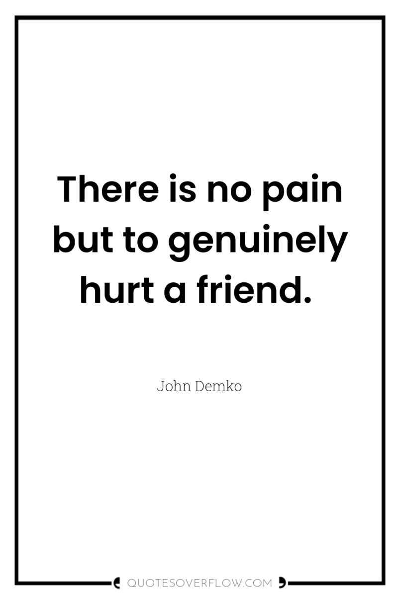 There is no pain but to genuinely hurt a friend. 