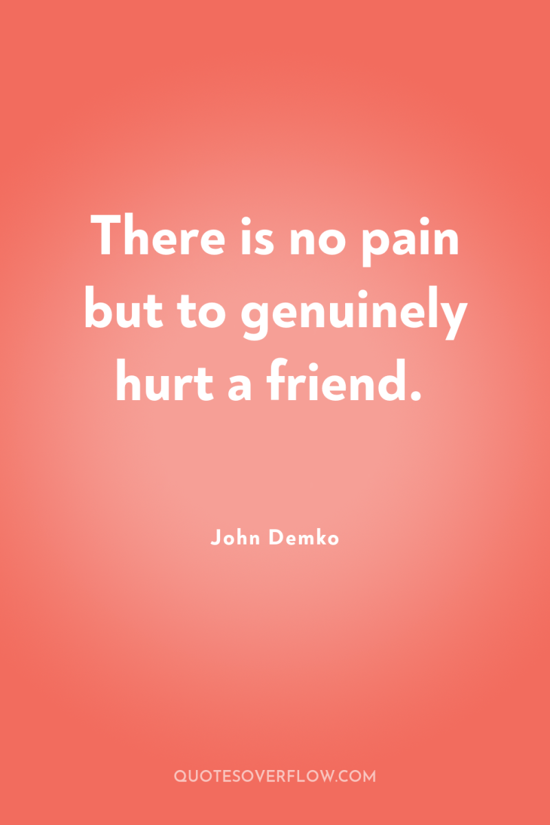 There is no pain but to genuinely hurt a friend. 