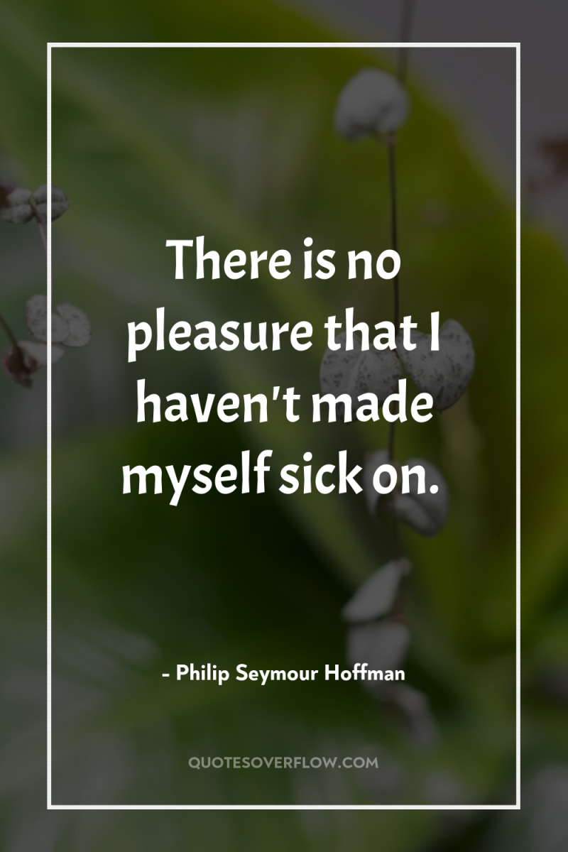 There is no pleasure that I haven't made myself sick...