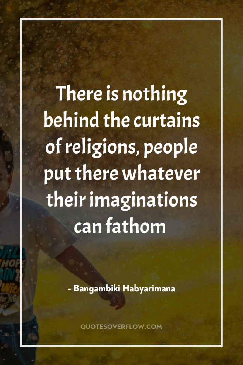 There is nothing behind the curtains of religions, people put...