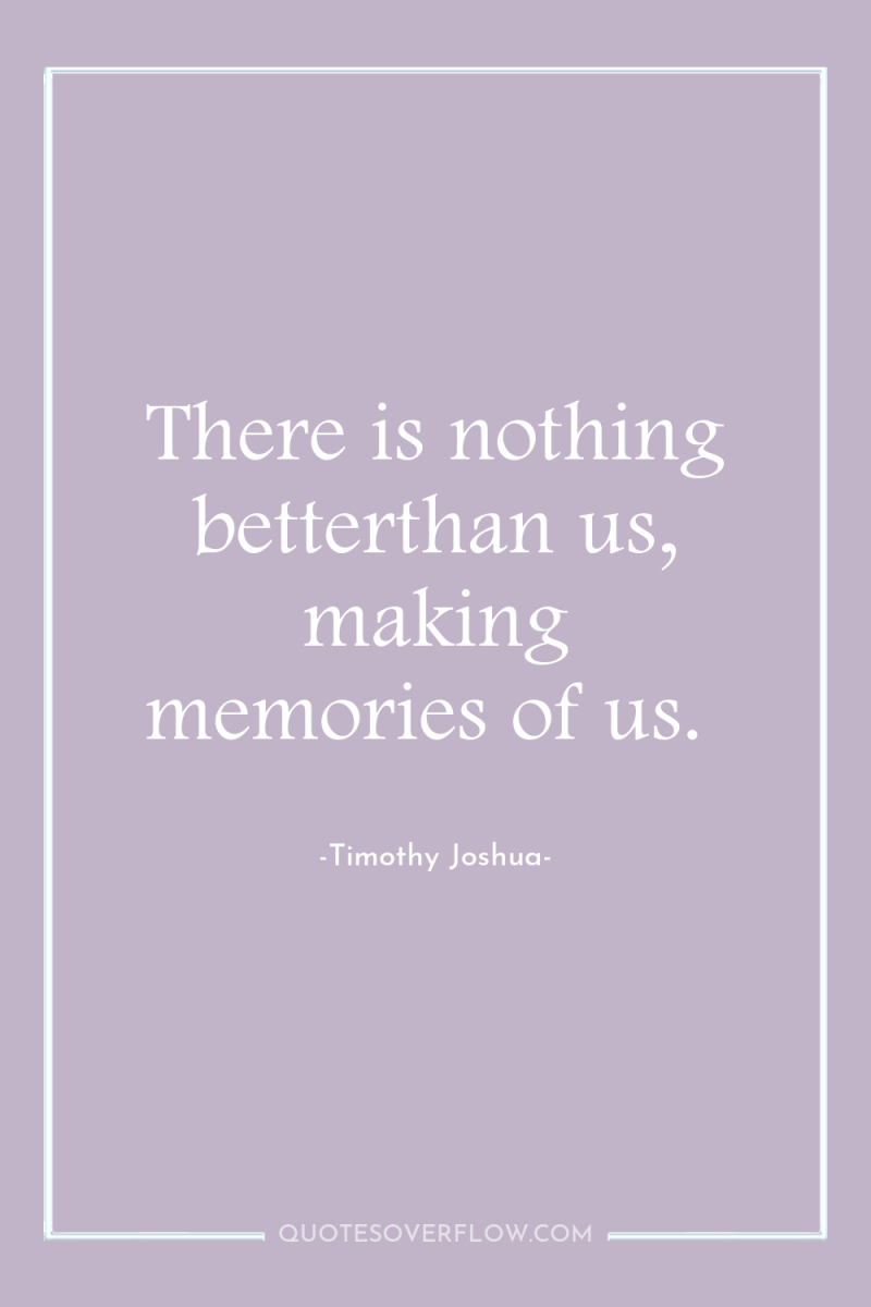 There is nothing betterthan us, making memories of us. 