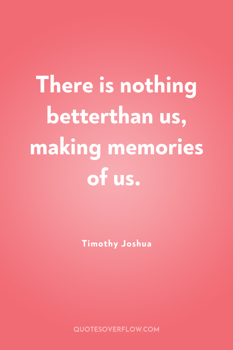 There is nothing betterthan us, making memories of us. 
