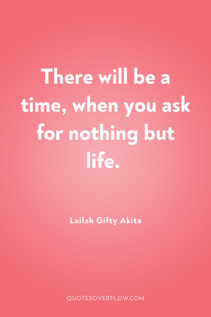 There will be a time, when you ask for nothing...