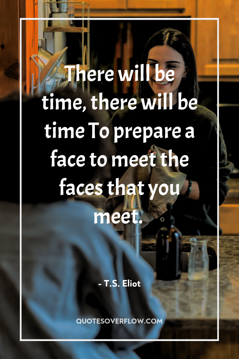 There will be time, there will be time To prepare...