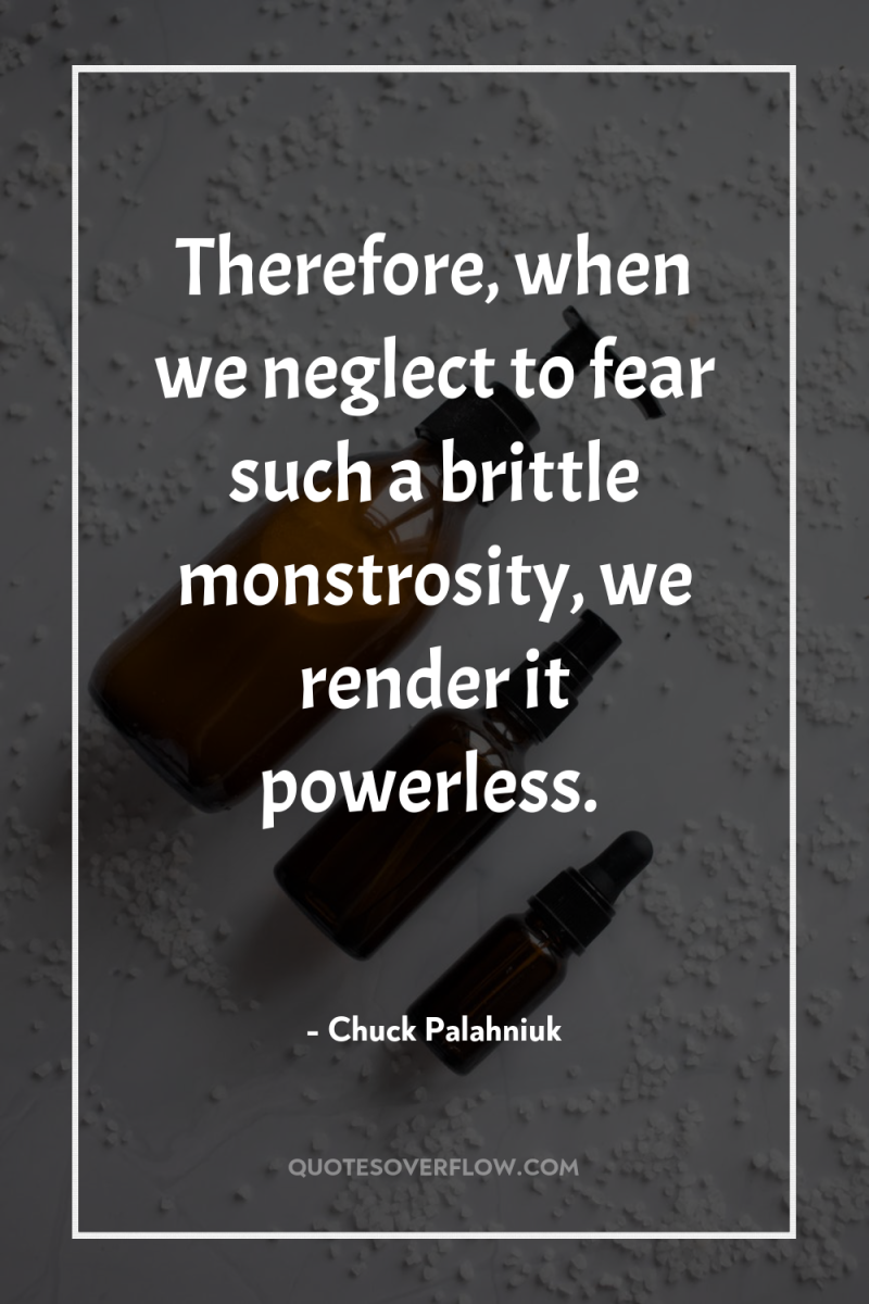 Therefore, when we neglect to fear such a brittle monstrosity,...