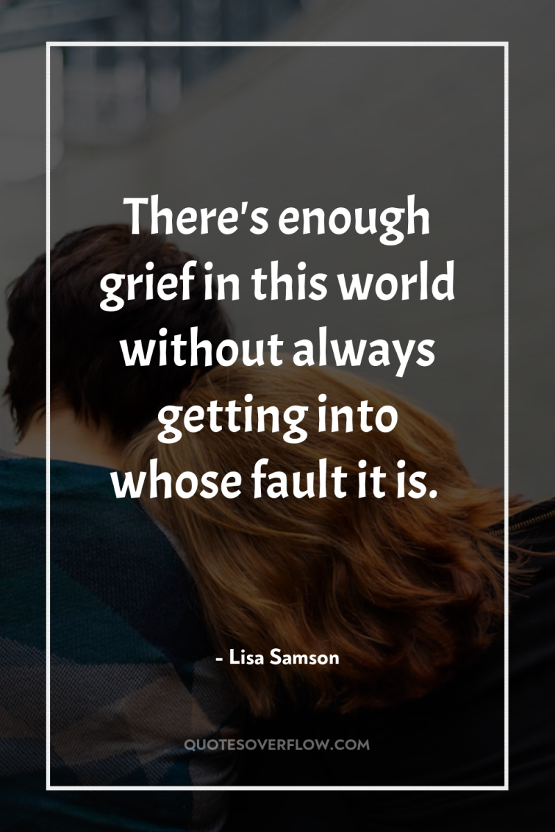 There's enough grief in this world without always getting into...