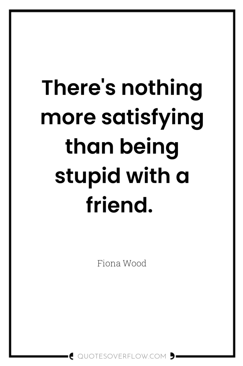 There's nothing more satisfying than being stupid with a friend. 