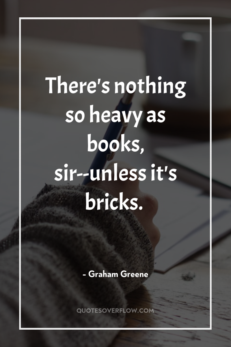 There's nothing so heavy as books, sir--unless it's bricks. 
