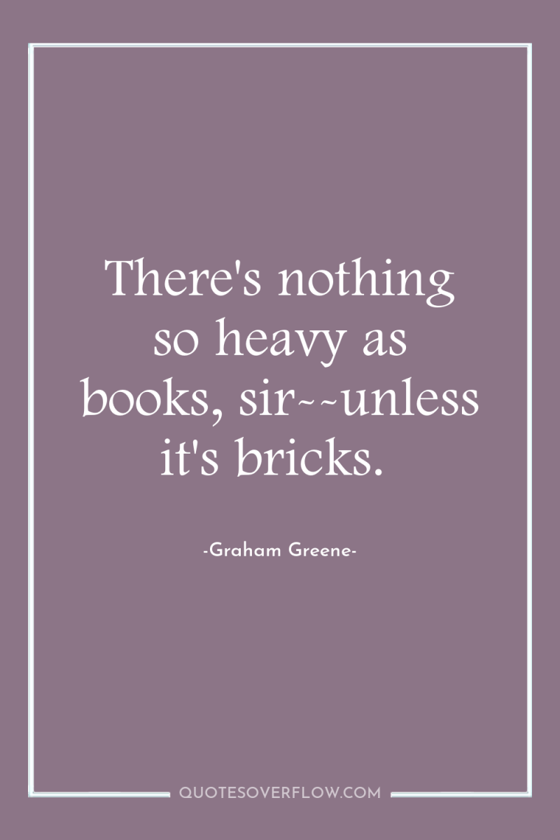 There's nothing so heavy as books, sir--unless it's bricks. 