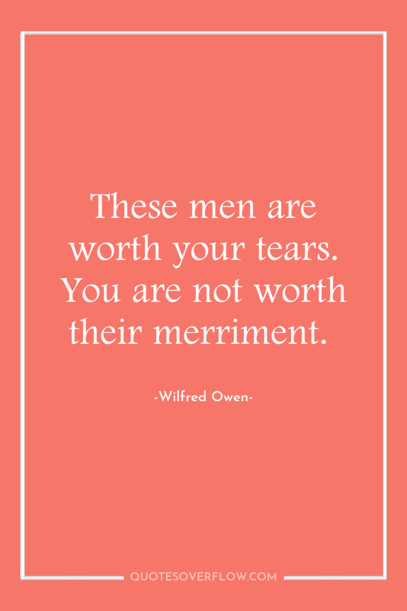 These men are worth your tears. You are not worth...