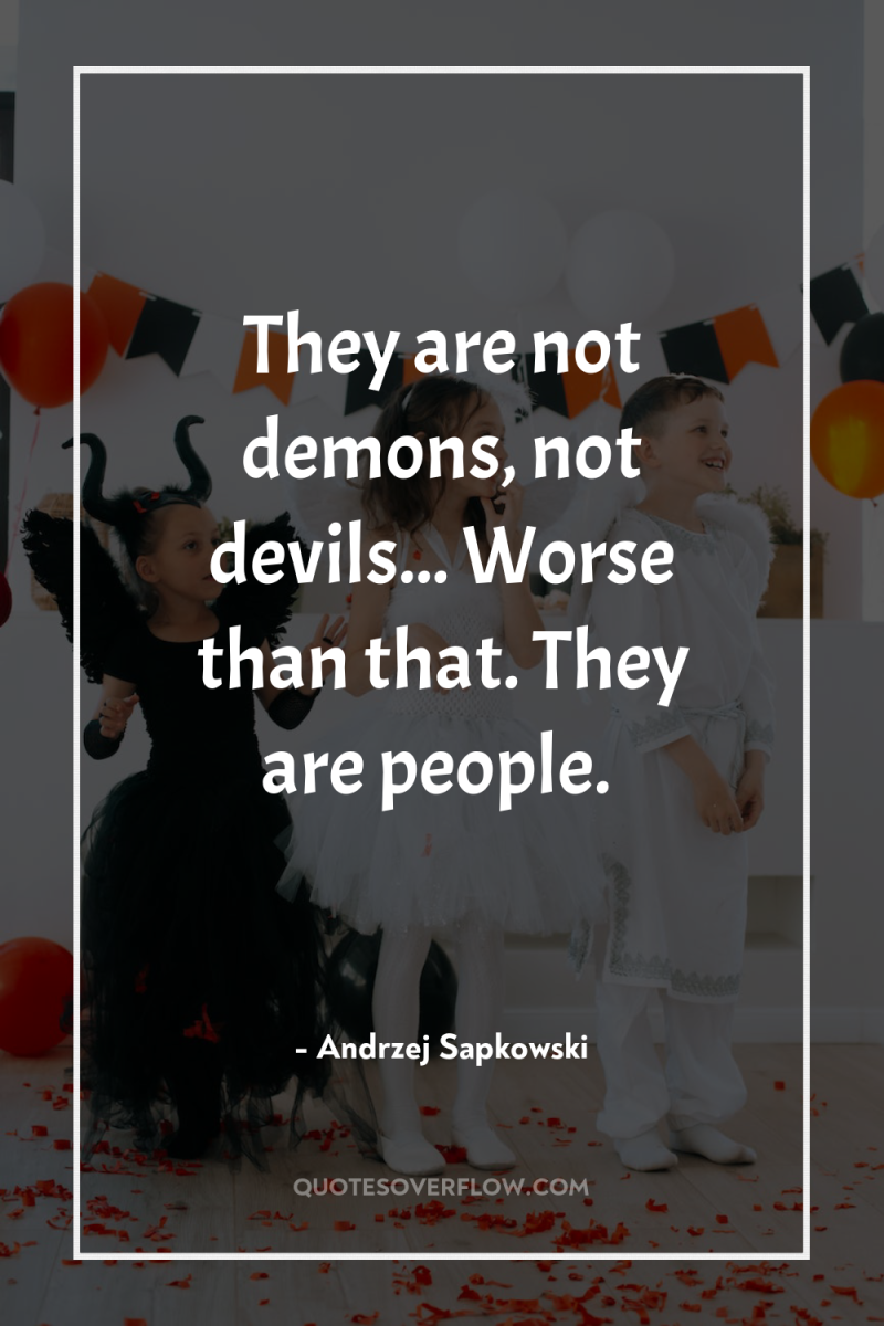 They are not demons, not devils... Worse than that. They...
