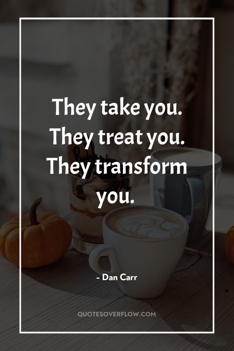 They take you. They treat you. They transform you. 