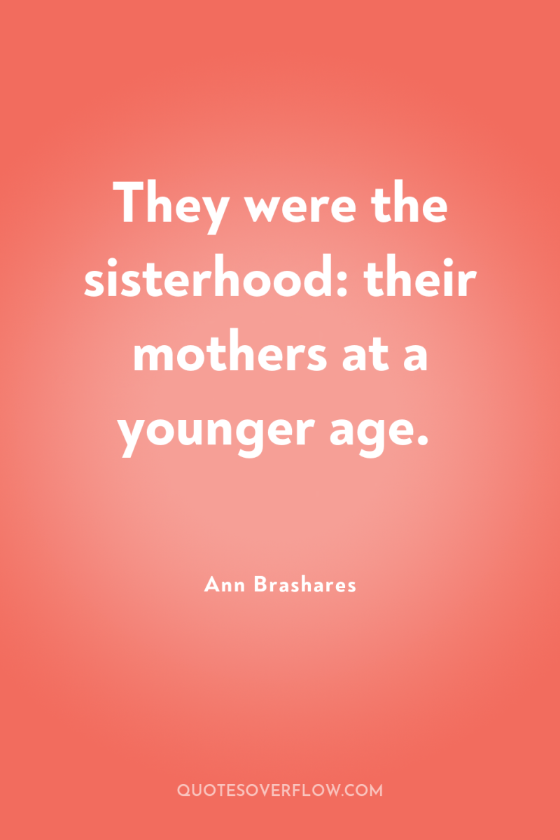 They were the sisterhood: their mothers at a younger age. 