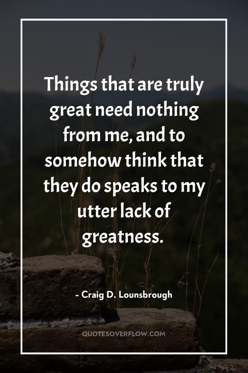 Things that are truly great need nothing from me, and...