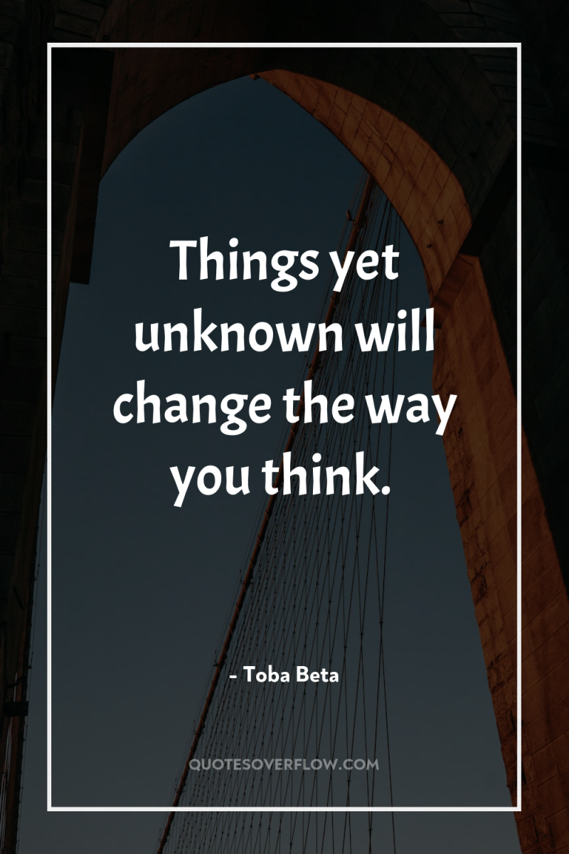 Things yet unknown will change the way you think. 